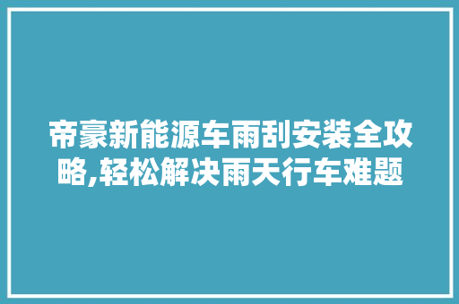 帝豪新能源车雨刮安装全攻略,轻松解决雨天行车难题