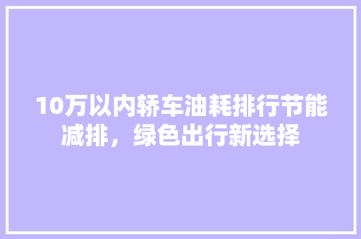 10万以内轿车油耗排行节能减排，绿色出行新选择