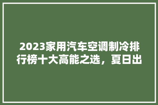 2023家用汽车空调制冷排行榜十大高能之选，夏日出行无忧
