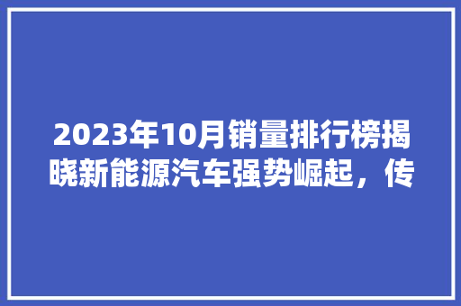 2023年10月销量排行榜揭晓新能源汽车强势崛起，传统豪车品牌稳居前列