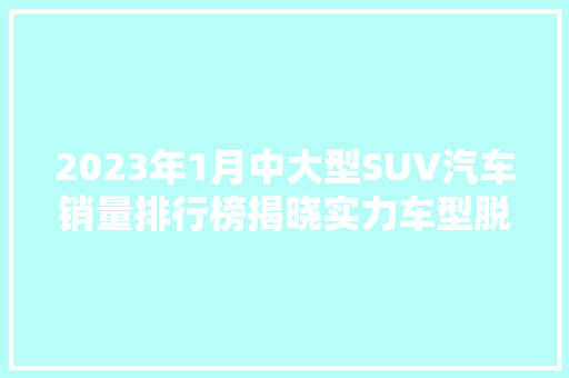 2023年1月中大型SUV汽车销量排行榜揭晓实力车型脱颖而出，引领市场新风向 混合动力车