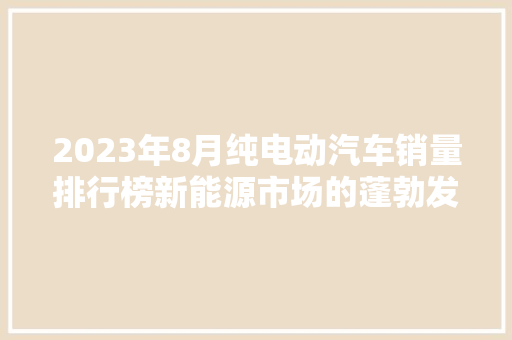 2023年8月纯电动汽车销量排行榜新能源市场的蓬勃发展 车联网技术
