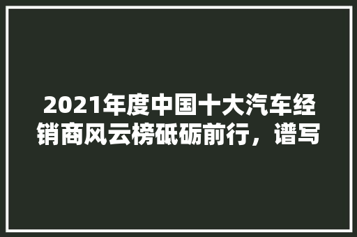 2021年度中国十大汽车经销商风云榜砥砺前行，谱写汽车销售新篇章