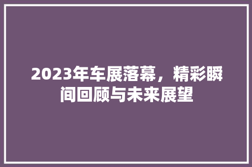 2023年车展落幕，精彩瞬间回顾与未来展望 智能驾驶