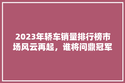 2023年轿车销量排行榜市场风云再起，谁将问鼎冠军