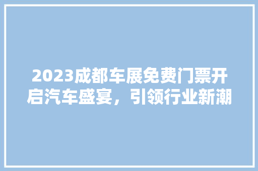 2023成都车展免费门票开启汽车盛宴，引领行业新潮流