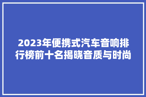 2023年便携式汽车音响排行榜前十名揭晓音质与时尚的完美融合 汽车保养