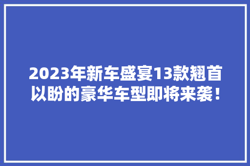 2023年新车盛宴13款翘首以盼的豪华车型即将来袭！