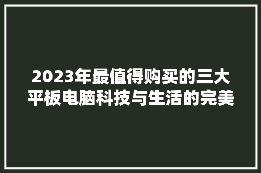 2023年最值得购买的三大平板电脑科技与生活的完美融合