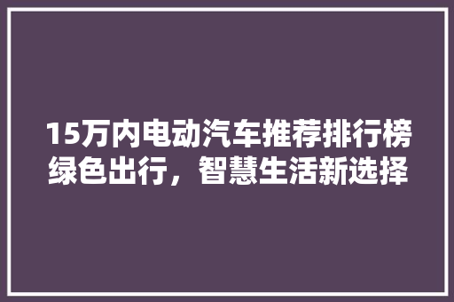 15万内电动汽车推荐排行榜绿色出行，智慧生活新选择