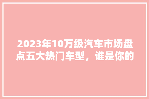2023年10万级汽车市场盘点五大热门车型，谁是你的心动选择