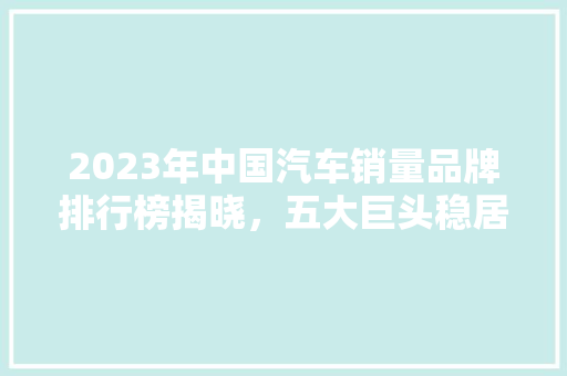 2023年中国汽车销量品牌排行榜揭晓，五大巨头稳居榜首