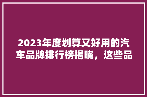 2023年度划算又好用的汽车品牌排行榜揭晓，这些品牌值得您关注！