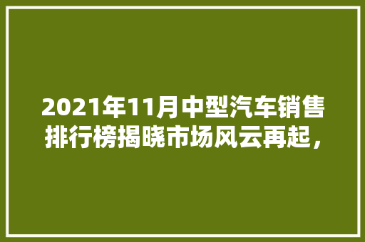 2021年11月中型汽车销售排行榜揭晓市场风云再起，谁能问鼎销量之巅