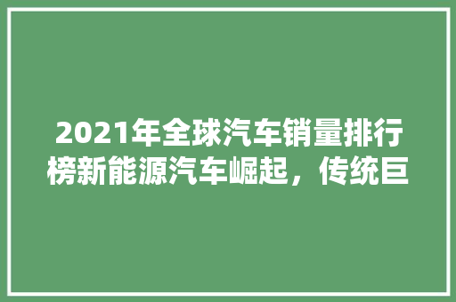 2021年全球汽车销量排行榜新能源汽车崛起，传统巨头再塑格局