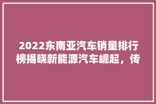 2022东南亚汽车销量排行榜揭晓新能源汽车崛起，传统市场格局生变
