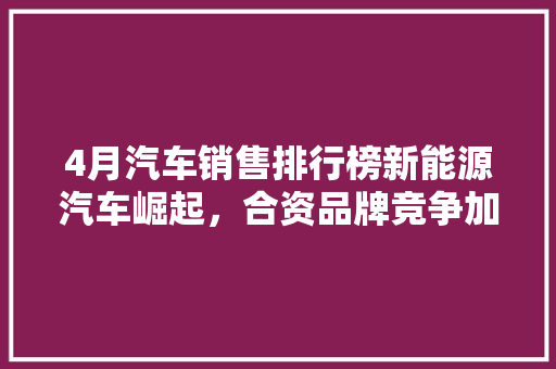 4月汽车销售排行榜新能源汽车崛起，合资品牌竞争加剧