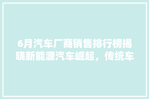 6月汽车厂商销售排行榜揭晓新能源汽车崛起，传统车企转型加速