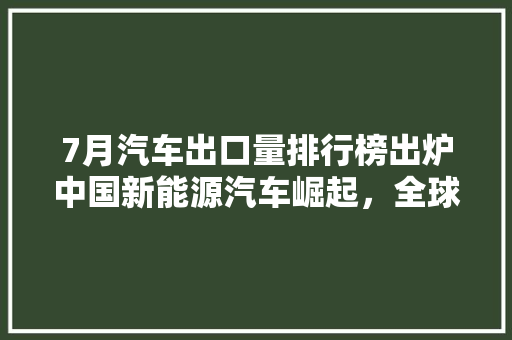 7月汽车出口量排行榜出炉中国新能源汽车崛起，全球市场布局显现