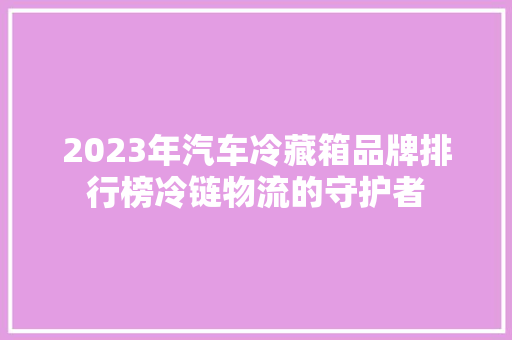 2023年汽车冷藏箱品牌排行榜冷链物流的守护者