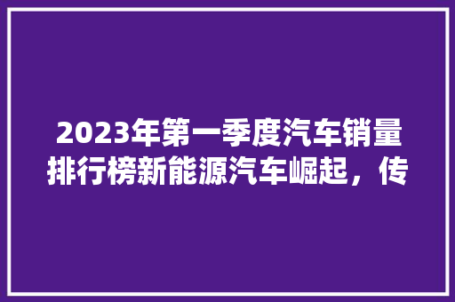 2023年第一季度汽车销量排行榜新能源汽车崛起，传统车企转型升级