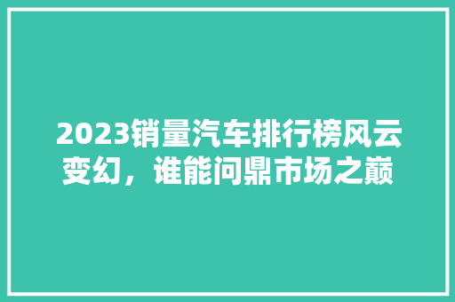 2023销量汽车排行榜风云变幻，谁能问鼎市场之巅