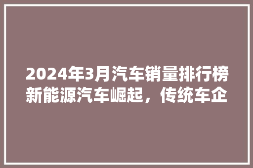 2024年3月汽车销量排行榜新能源汽车崛起，传统车企面临挑战