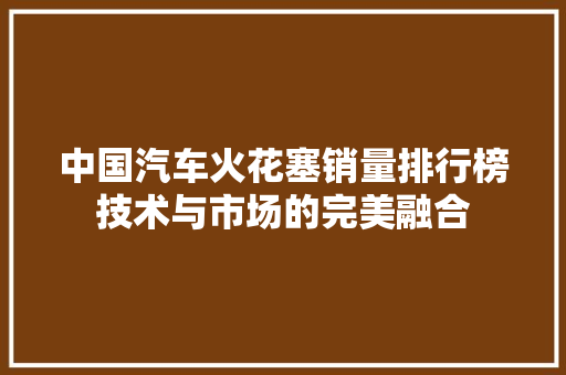 中国汽车火花塞销量排行榜技术与市场的完美融合