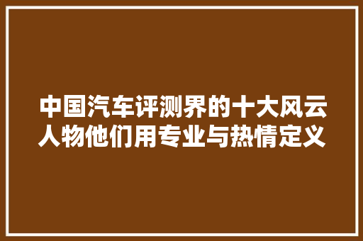 中国汽车评测界的十大风云人物他们用专业与热情定义汽车品质