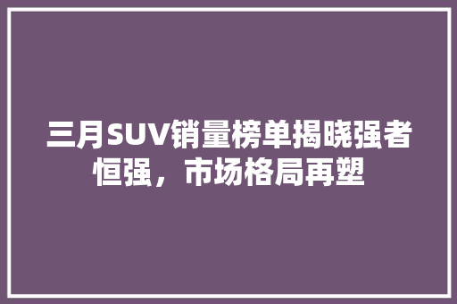 三月SUV销量榜单揭晓强者恒强，市场格局再塑