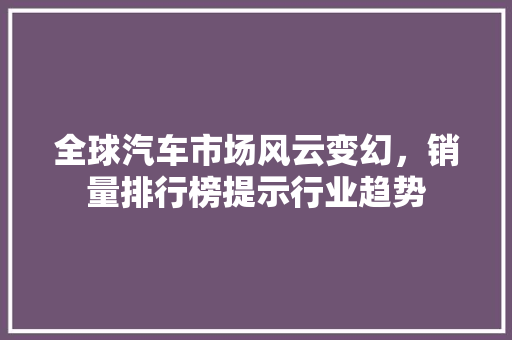 全球汽车市场风云变幻，销量排行榜提示行业趋势