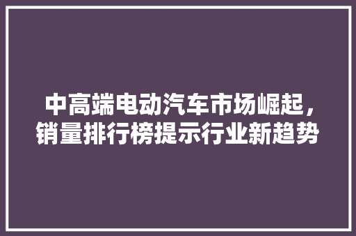 中高端电动汽车市场崛起，销量排行榜提示行业新趋势
