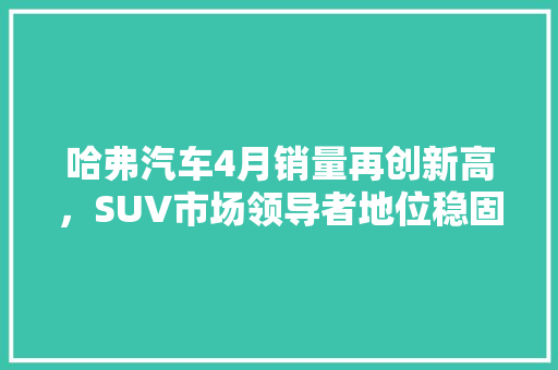 哈弗汽车4月销量再创新高，SUV市场领导者地位稳固