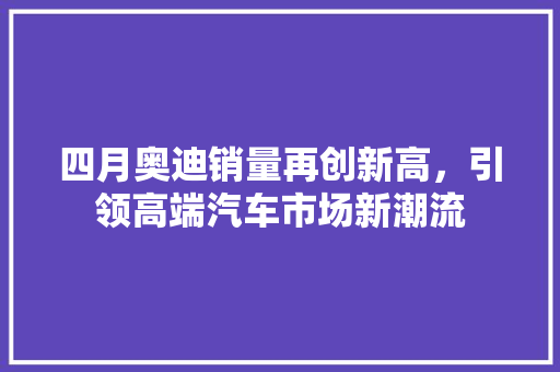 四月奥迪销量再创新高，引领高端汽车市场新潮流 新能源汽车
