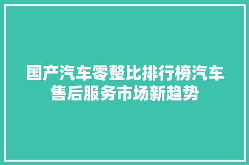 国产汽车零整比排行榜汽车售后服务市场新趋势