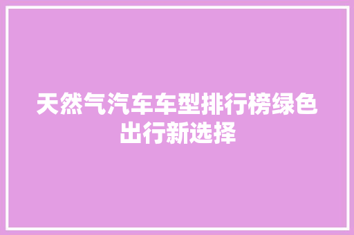 天然气汽车车型排行榜绿色出行新选择 车型评测