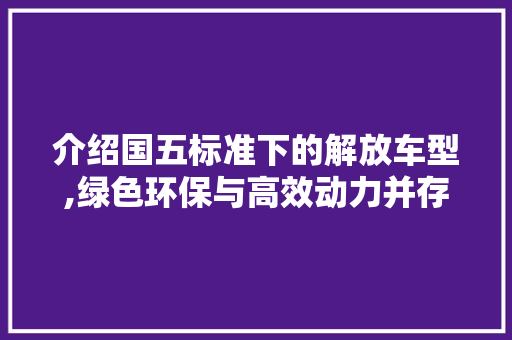介绍国五标准下的解放车型,绿色环保与高效动力并存
