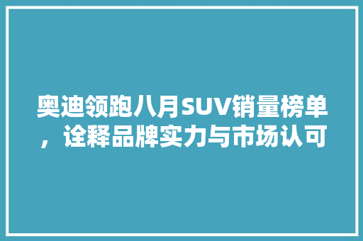 奥迪领跑八月SUV销量榜单，诠释品牌实力与市场认可 汽车保养