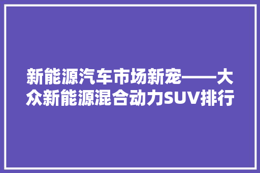 新能源汽车市场新宠——大众新能源混合动力SUV排行榜解读