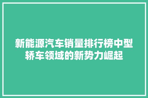 新能源汽车销量排行榜中型轿车领域的新势力崛起
