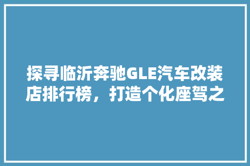 探寻临沂奔驰GLE汽车改装店排行榜，打造个化座驾之旅