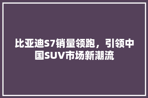 比亚迪S7销量领跑，引领中国SUV市场新潮流