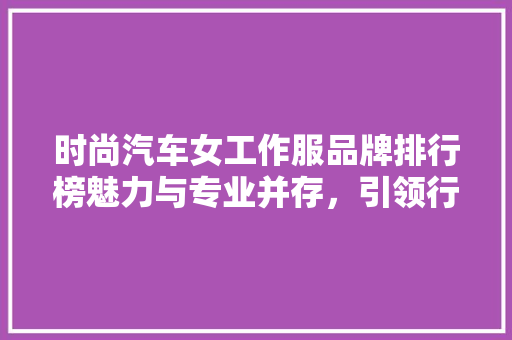 时尚汽车女工作服品牌排行榜魅力与专业并存，引领行业潮流