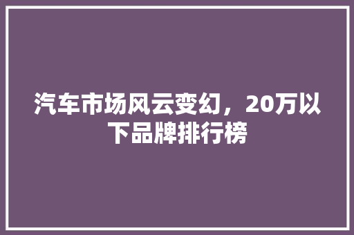 汽车市场风云变幻，20万以下品牌排行榜