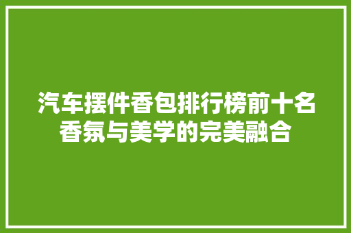 汽车摆件香包排行榜前十名香氛与美学的完美融合