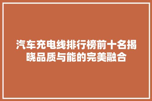 汽车充电线排行榜前十名揭晓品质与能的完美融合