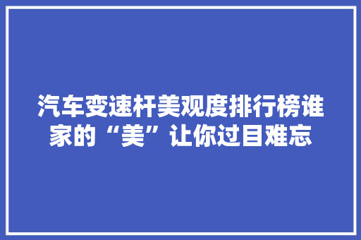 汽车变速杆美观度排行榜谁家的“美”让你过目难忘
