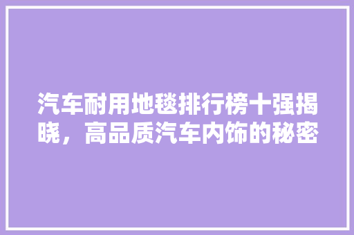 汽车耐用地毯排行榜十强揭晓，高品质汽车内饰的秘密