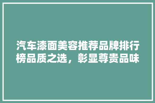 汽车漆面美容推荐品牌排行榜品质之选，彰显尊贵品味